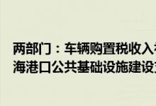 两部门：车辆购置税收入补助地方资金支出范围中增加“沿海港口公共基础设施建设支出”