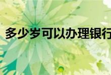 多少岁可以办理银行卡 多少岁可以开银行卡