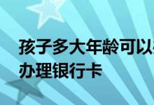 孩子多大年龄可以办理银行卡 多大年龄可以办理银行卡