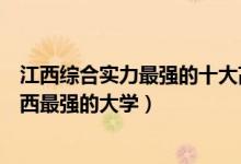江西综合实力最强的十大高校（江西十大最牛大学排行榜江西最强的大学）