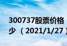 300737股票价格（300737股票价格今天多少 （2021/1/27））