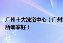 广州十大洗浴中心（广州大型水疗会所排名广州洗浴休闲会所哪家好）