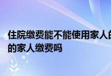 住院缴费能不能使用家人的医保卡 用自己的医保卡能给住院的家人缴费吗
