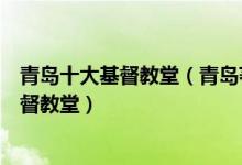 青岛十大基督教堂（青岛著名的十大基督教堂青岛有哪些基督教堂）