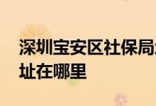 深圳宝安区社保局地址在哪里 深圳社保局地址在哪里