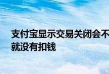 支付宝显示交易关闭会不会扣款 支付宝交易关闭了 是不是就没有扣钱