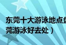 东莞十大游泳地点盘点（东莞去游泳的地方东莞游泳好去处）