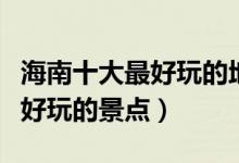 海南十大最好玩的地方（海南哪里最好玩海南好玩的景点）