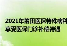 2021年莆田医保特殊病种报销 2022莆田哪些特殊病种可以享受医保门诊补偿待遇 