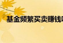 基金频繁买卖赚钱吗 基金频繁买卖赚钱吗
