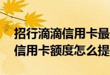 招行滴滴信用卡最高多少额度 招行滴滴联名信用卡额度怎么提