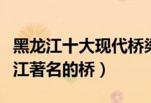 黑龙江十大现代桥梁（黑龙江有几座大桥黑龙江著名的桥）