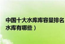中国十大水库库容量排名（中国水库库容排行榜中国最大的水库有哪些）