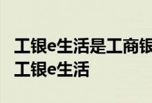 工银e生活是工商银行的吗 工商银行：什么是工银e生活