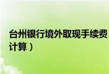 台州银行境外取现手续费（台州银行信用卡取现手续费如何计算）