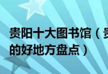 贵阳十大图书馆（贵阳有哪些图书馆贵阳看书的好地方盘点）