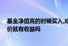基金净值高的时候买入,成本价会涨吗 基金收盘价高于成本价就有收益吗