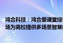 鸿合科技：鸿合爱课堂综合解决方案主要面向国内高职教市场为高校提供多场景智慧教室解决方案
