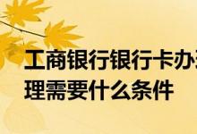 工商银行银行卡办理条件 工商银行银行卡办理需要什么条件