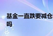 基金一直跌要减仓吗 基金涨了很多需要减仓吗