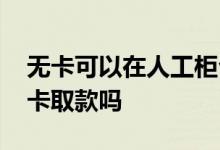 无卡可以在人工柜台取款吗 人工柜台可以无卡取款吗