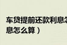 车贷提前还款利息怎么算啊（车贷提前还款利息怎么算）