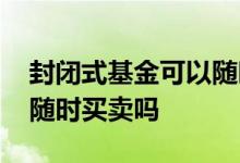 封闭式基金可以随时买入吗 封闭式基金可以随时买卖吗