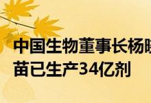 中国生物董事长杨晓明：中国生物新冠灭活疫苗已生产34亿剂