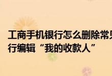 工商手机银行怎么删除常见收款人 工商银行：如何用手机银行编辑“我的收款人”
