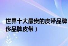 世界十大最贵的皮带品牌（最昂贵的腰带排行榜全球十大奢侈品牌皮带）