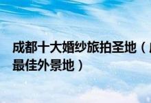 成都十大婚纱旅拍圣地（成都十大婚纱摄影景点成都婚纱照最佳外景地）