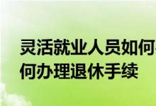 灵活就业人员如何办理退休 灵活就业人员如何办理退休手续