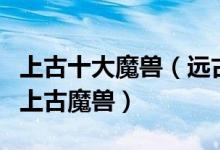 上古十大魔兽（远古时代有哪些魔兽最凶残的上古魔兽）
