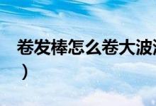 卷发棒怎么卷大波浪（卷发棒怎么用（图文））