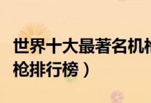 世界十大最著名机枪盘点（世界最具杀伤力机枪排行榜）