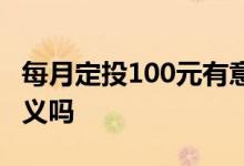每月定投100元有意义吗 每月定投100元有意义吗