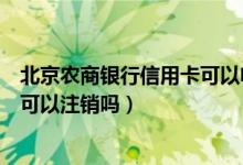 北京农商银行信用卡可以电话注销吗（北京农商银行信用卡可以注销吗）