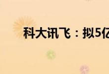 科大讯飞：拟5亿元-10亿元回购股份