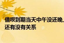 借呗到期当天中午没还晚上还可以么 借呗当天到期晚上十点还有没有关系
