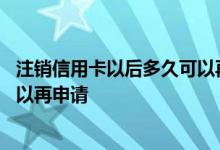 注销信用卡以后多久可以再次申请 请问信用卡注销后多久可以再申请