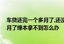 车贷还完一个多月了,还没拿到绿本怎么回事 车贷还清一个月了绿本拿不到怎么办