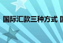 国际汇款三种方式 国际汇款业务的三种方式