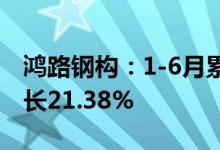鸿路钢构：1-6月累计新签销售合同额同比增长21.38%