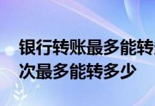 银行转账最多能转多少 请教一下银行转账一次最多能转多少