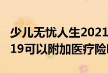 少儿无忧人生2021至尊版 无忧人生至尊版2019可以附加医疗险吗