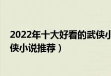2022年十大好看的武侠小说（武侠小说排行榜2022古典武侠小说推荐）
