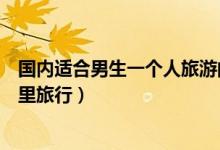 国内适合男生一个人旅游的十大景点（男生一个人适合去哪里旅行）