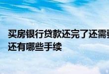 买房银行贷款还完了还需要什么手续吗 贷款买房还完贷款后还有哪些手续