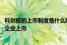 科创板的上市制度是什么制度 科创板的设立是为了鼓励哪类企业上市