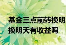基金三点前转换明天有收益吗 基金三点前转换明天有收益吗